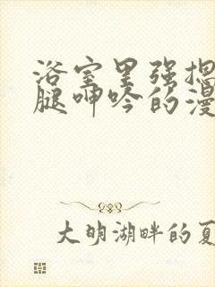 浴室里强摁做开腿呻吟的漫画