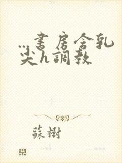 ...书房含乳尖h调教