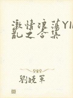 激情浪荡YIN乱之合集