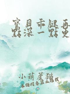 宝贝乖腿再开一点深一点更好