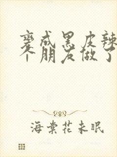 变成黑皮辣妹后个朋友做了无删