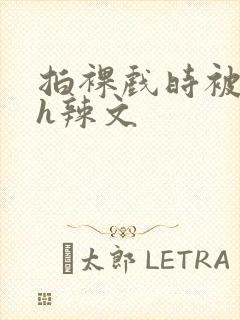 拍裸戏时被c了h辣文