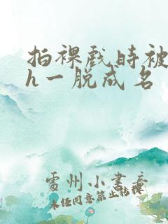 拍裸戏时被c了h一脱成名