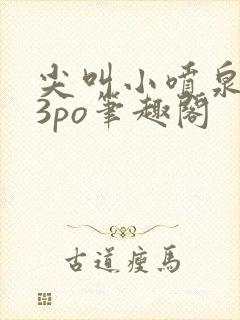 尖叫小喷泉1v3po笔趣阁