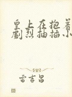 皇上在抱着皇后剧烈抽插小说