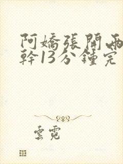 阿娇张开两腿实干13分钟完整版