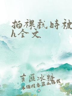 拍裸戏时被c了h全文