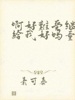 啊好难受继续再给我好吗童声版