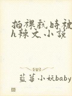 拍裸戏时被c了h辣文小说