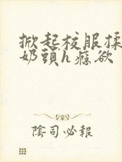 掀起校服揉她的奶头h瘾欲