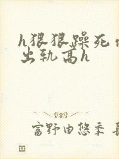 h狠狠躁死你h出轨高h