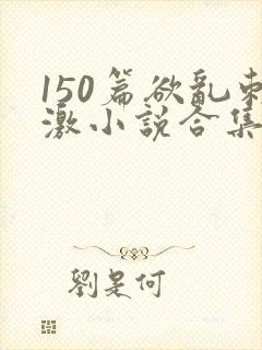 150篇欲乱刺激小说合集