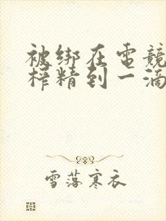 被绑在电竞椅上榨精到一滴不剩