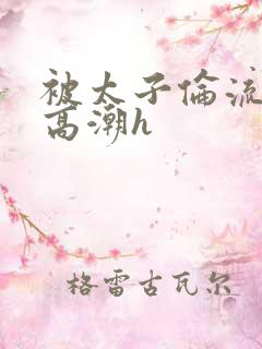 被太子伦流澡到高潮h