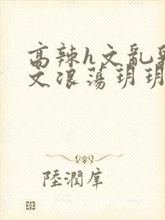 高辣h文乱乳h文浪荡玥玥