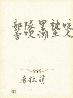 部队里被咬住花蒂吹潮军人