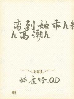 脔到她乖h粗话h高潮h