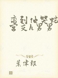 脔到他哭蛇双根宫交h男男