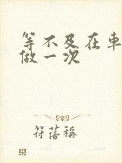 等不及在车里先做一次