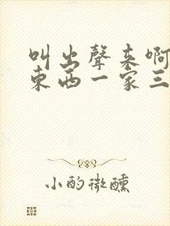 叫出声来啊叫小东西一家三口