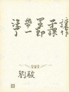 没带罩子让他C了一节课作文动漫