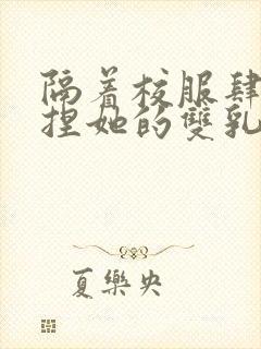 隔着校服肆意揉捏她的双乳