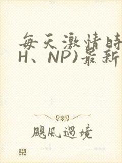 每天激情时(高H、NP)最新章节