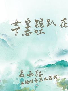 女皇跪趴在龙椅下吞吐