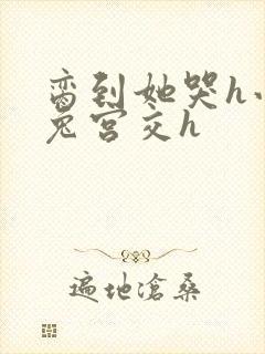 脔到她哭h小白兔宫交h