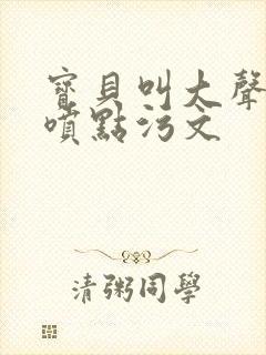 宝贝叫大声点多喷点污文