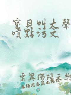 宝贝叫大声点多喷点污文