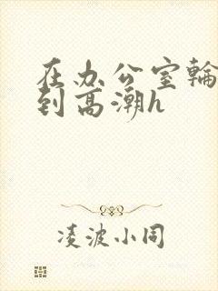 在办公室轮流澡到高潮h