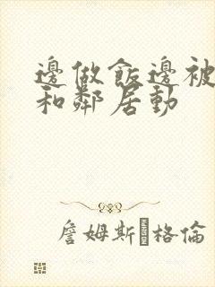 边做饭边被躁我和邻居动