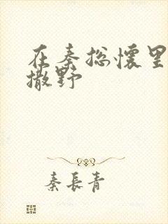 在秦总怀里肆意撒野