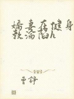 娇妻在健身房调教沦陷h