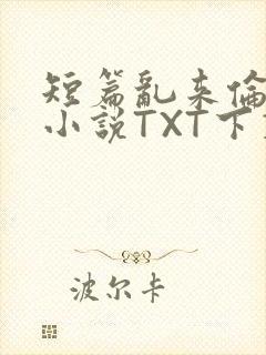 短篇乱来伦系列小说TXT下载