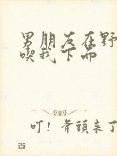 男朋友在野外猛吃我下面