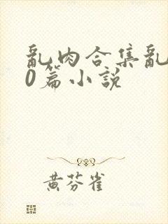 乱肉合集乱500篇小说