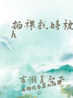 拍裸戏时被c了h