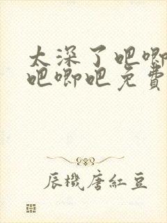 太深了吧唧吧唧吧唧吧免费