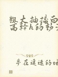 粗大抽搐白浊h高干h的动漫