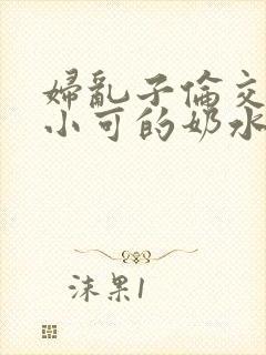 妇乱子伦交小说小可的奶水