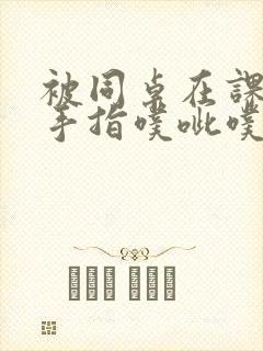 被同桌在课桌下手指噗呲噗呲