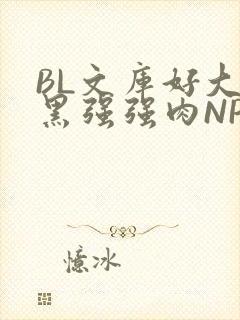 BL文库好大粗黑强强肉NP