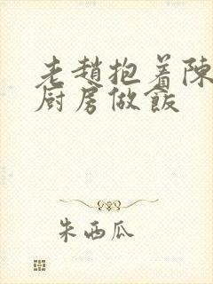 老赵抱着陈婷在厨房做饭