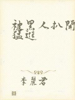 被黑人扒开双腿猛进