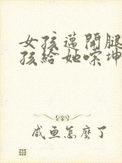 女孩迈开腿让男孩给她嗦坤巴