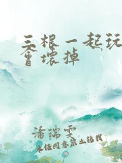 三根一起玩真的会坏掉