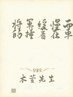 将军缓慢而有力的撞着在车视频