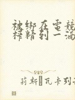 被绑在电竞椅上榨精到一滴不剩